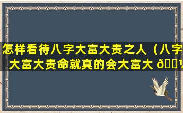 怎样看待八字大富大贵之人（八字大富大贵命就真的会大富大 🌼 贵吗）